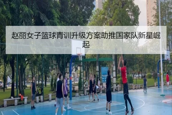 赵丽女子篮球青训升级方案助推国家队新星崛起